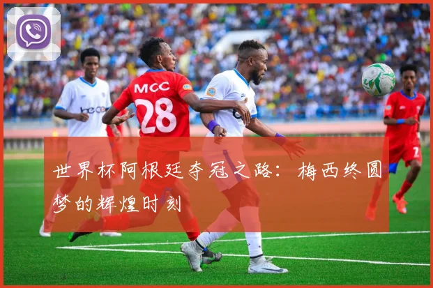 世界杯阿根廷夺冠之路：梅西终圆梦的辉煌时刻