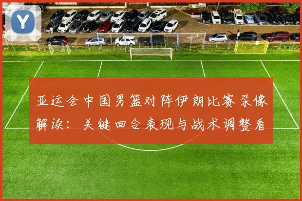 亚运会中国男篮对阵伊朗比赛录像解读：关键回合表现与战术调整看点