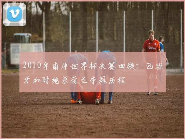 2010年南非世界杯决赛回顾：西班牙加时绝杀荷兰夺冠历程