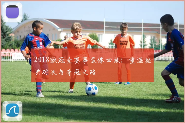 2018欧冠全赛事录像回放：重温经典对决与夺冠之路