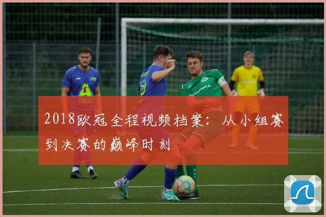 2018欧冠全程视频档案：从小组赛到决赛的巅峰时刻