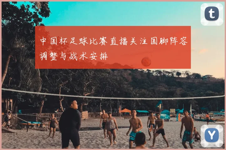 中国杯足球比赛直播关注国脚阵容调整与战术安排