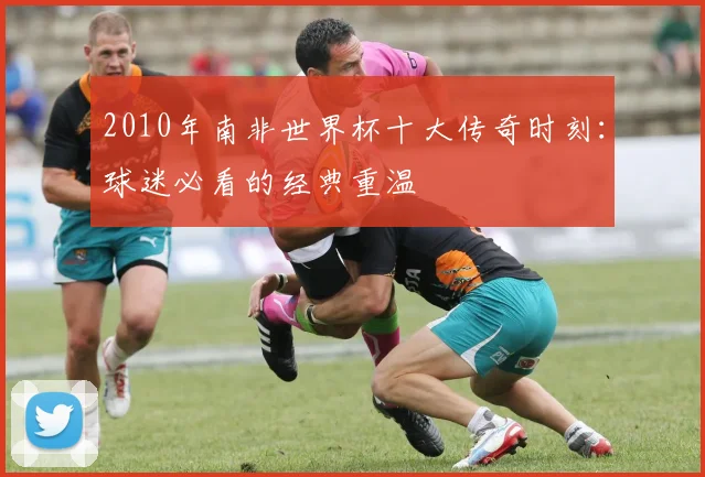 2010年南非世界杯十大传奇时刻：球迷必看的经典重温
