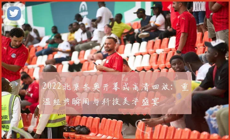 2022北京冬奥开幕式高清回放：重温经典瞬间与科技美学盛宴