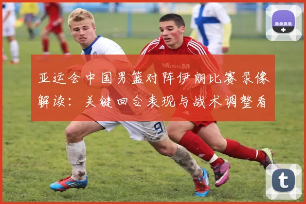 亚运会中国男篮对阵伊朗比赛录像解读：关键回合表现与战术调整看点