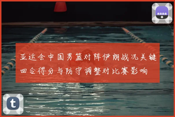 亚运会中国男篮对阵伊朗战况关键回合得分与防守调整对比赛影响
