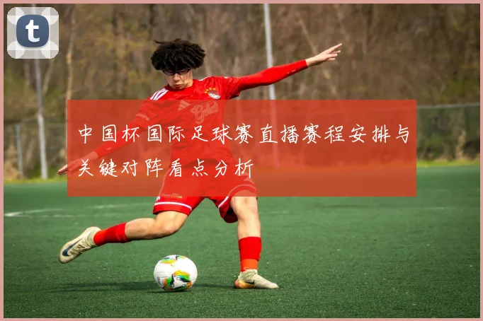 中国杯国际足球赛直播赛程安排与关键对阵看点分析