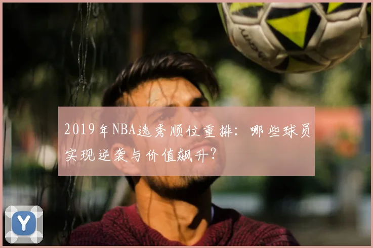 2019年NBA选秀顺位重排:哪些球员实现逆袭与价值飙升?