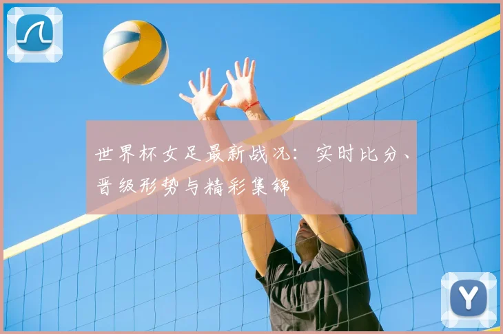 世界杯女足最新战况：实时比分、晋级形势与精彩集锦