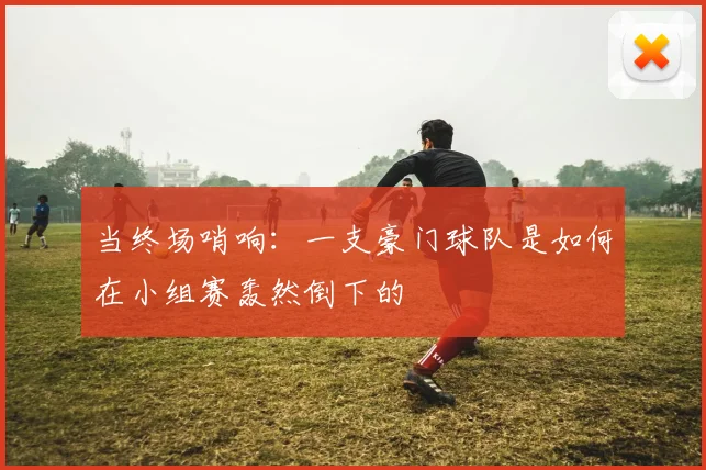 当终场哨响：一支豪门球队是如何在小组赛轰然倒下的