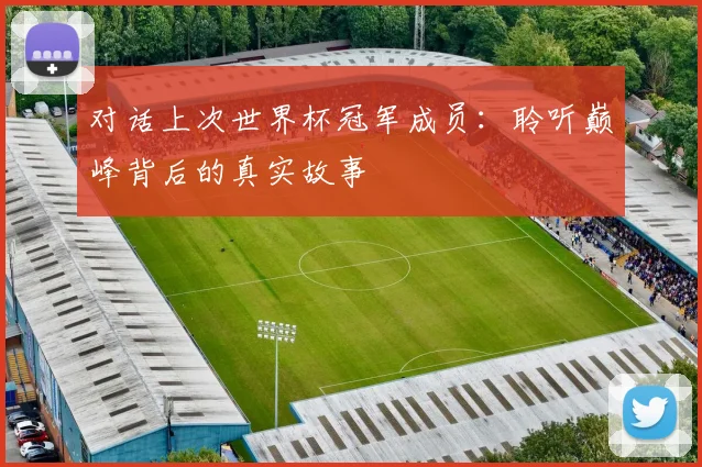 对话上次世界杯冠军成员:聆听巅峰背后的真实故事
