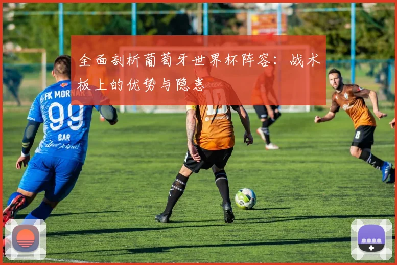 全面剖析葡萄牙世界杯阵容：战术板上的优势与隐患