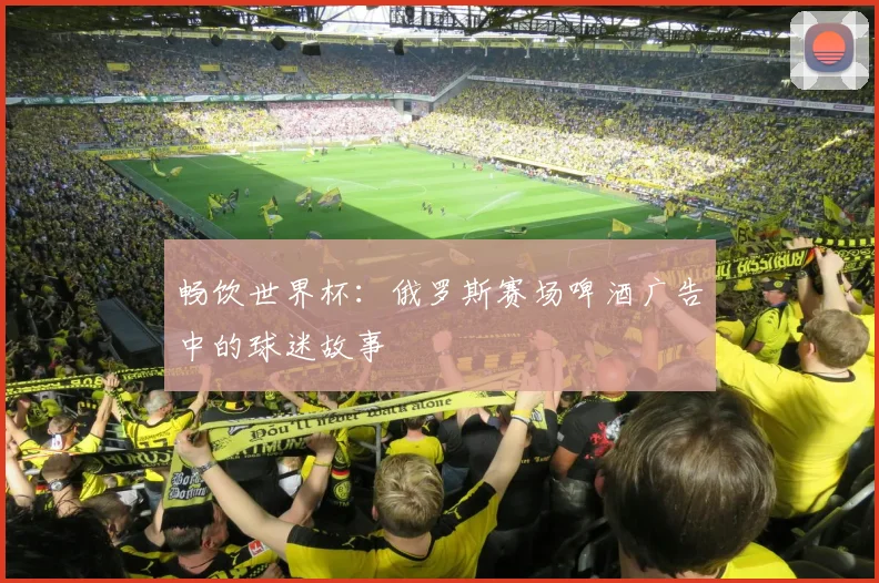 畅饮世界杯:俄罗斯赛场啤酒广告中的球迷故事