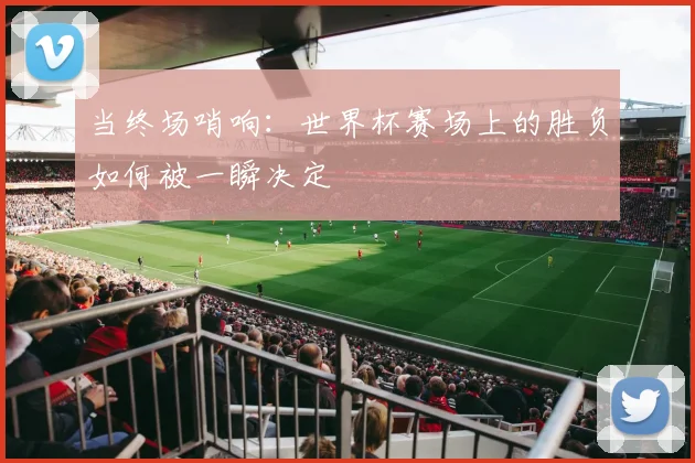 当终场哨响：世界杯赛场上的胜负如何被一瞬决定