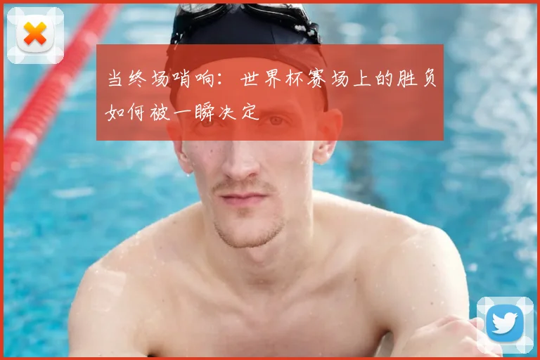 当终场哨响：世界杯赛场上的胜负如何被一瞬决定