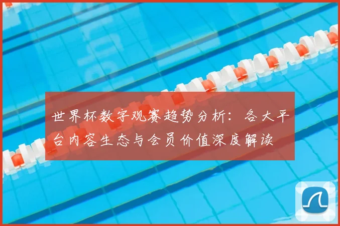 世界杯数字观赛趋势分析：各大平台内容生态与会员价值深度解读