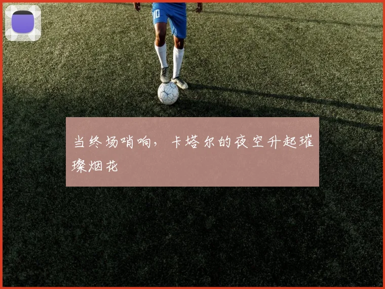 当终场哨响，卡塔尔的夜空升起璀璨烟花
