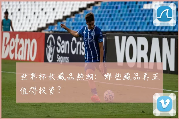 世界杯收藏品热潮：哪些藏品真正值得投资？