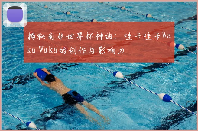 揭秘南非世界杯神曲:哇卡哇卡Waka Waka的创作与影响力