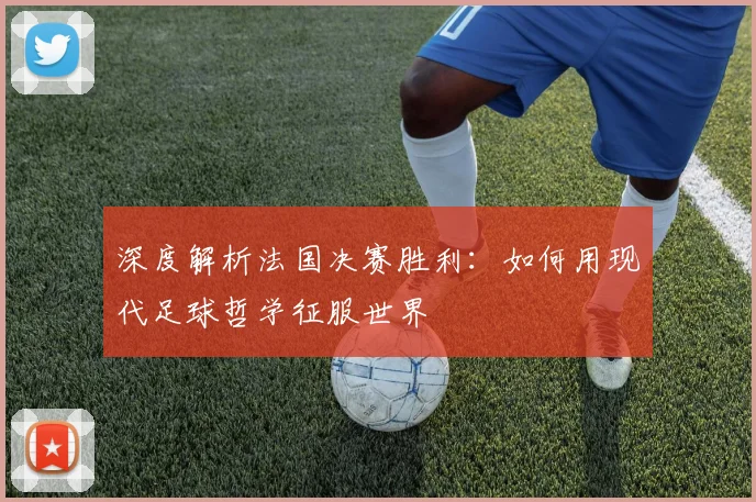 深度解析法国决赛胜利:如何用现代足球哲学征服世界