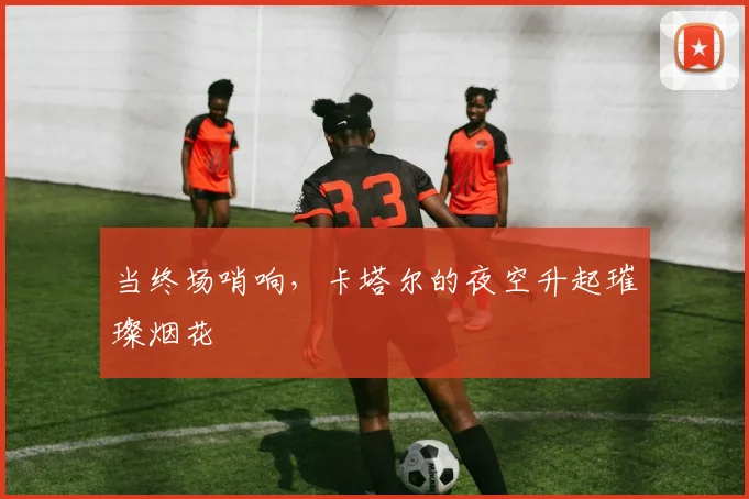 当终场哨响，卡塔尔的夜空升起璀璨烟花